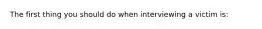 The first thing you should do when interviewing a victim is: