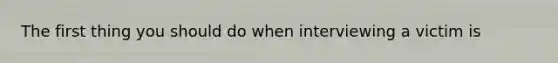 The first thing you should do when interviewing a victim is