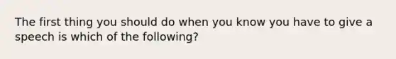 The first thing you should do when you know you have to give a speech is which of the following?