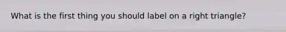 What is the first thing you should label on a <a href='https://www.questionai.com/knowledge/kT3VykV4Uo-right-triangle' class='anchor-knowledge'>right triangle</a>?