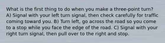 What is the first thing to do when you make a three-point turn? A) Signal with your left turn signal, then check carefully for traffic coming toward you. B) Turn left, go across the road so you come to a stop while you face the edge of the road. C) Signal with your right turn signal, then pull over to the right and stop.