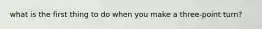 what is the first thing to do when you make a three-point turn?