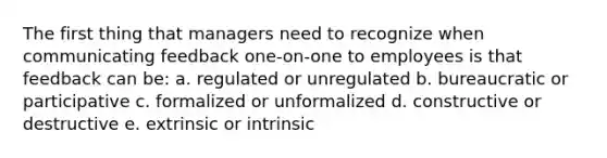 The first thing that managers need to recognize when communicating feedback one-on-one to employees is that feedback can be: a. regulated or unregulated b. bureaucratic or participative c. formalized or unformalized d. constructive or destructive e. extrinsic or intrinsic