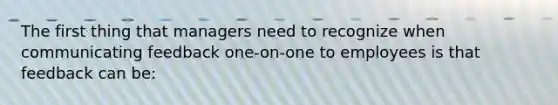 The first thing that managers need to recognize when communicating feedback one-on-one to employees is that feedback can be: