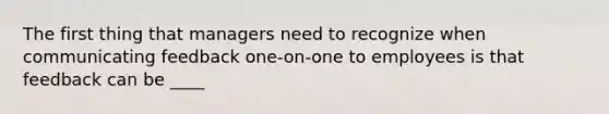 The first thing that managers need to recognize when communicating feedback one-on-one to employees is that feedback can be ____