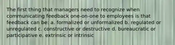 The first thing that managers need to recognize when communicating feedback one-on-one to employees is that feedback can be: a. formalized or unformalized b. regulated or unregulated c. constructive or destructive d. bureaucratic or participative e. extrinsic or intrinsic