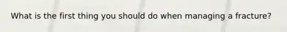 What is the first thing you should do when managing a fracture?