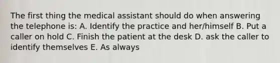 The first thing the medical assistant should do when answering the telephone is: A. Identify the practice and her/himself B. Put a caller on hold C. Finish the patient at the desk D. ask the caller to identify themselves E. As always