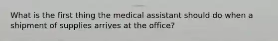 What is the first thing the medical assistant should do when a shipment of supplies arrives at the office?