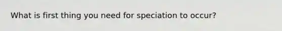 What is first thing you need for speciation to occur?