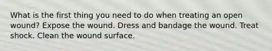 What is the first thing you need to do when treating an open wound? Expose the wound. Dress and bandage the wound. Treat shock. Clean the wound surface.