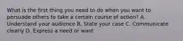 What is the first thing you need to do when you want to persuade others to take a certain course of action? A. Understand your audience B. State your case C. Communicate clearly D. Express a need or want