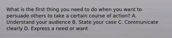 What is the first thing you need to do when you want to persuade others to take a certain course of action? A. Understand your audience B. State your case C. Communicate clearly D. Express a need or want