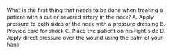 What is the first thing that needs to be done when treating a patient with a cut or severed artery in the neck? A. Apply pressure to both sides of the neck with a pressure dressing B. Provide care for shock C. Place the patient on his right side D. Apply direct pressure over the wound using the palm of your hand