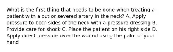 What is the first thing that needs to be done when treating a patient with a cut or severed artery in the neck? A. Apply pressure to both sides of the neck with a pressure dressing B. Provide care for shock C. Place the patient on his right side D. Apply direct pressure over the wound using the palm of your hand