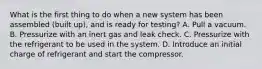 What is the first thing to do when a new system has been assembled (built up), and is ready for testing? A. Pull a vacuum. B. Pressurize with an inert gas and leak check. C. Pressurize with the refrigerant to be used in the system. D. Introduce an initial charge of refrigerant and start the compressor.