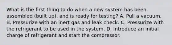 What is the first thing to do when a new system has been assembled (built up), and is ready for testing? A. Pull a vacuum. B. Pressurize with an inert gas and leak check. C. Pressurize with the refrigerant to be used in the system. D. Introduce an initial charge of refrigerant and start the compressor.