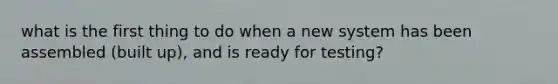 what is the first thing to do when a new system has been assembled (built up), and is ready for testing?