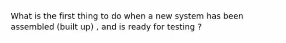 What is the first thing to do when a new system has been assembled (built up) , and is ready for testing ?