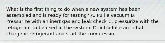 What is the first thing to do when a new system has been assembled and is ready for testing? A. Pull a vacuum B. Pressurize with an inert gas and leak check C. pressurize with the refrigerant to be used in the system. D. introduce an initial charge of refrigerant and start the compressor.