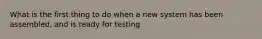 What is the first thing to do when a new system has been assembled, and is ready for testing