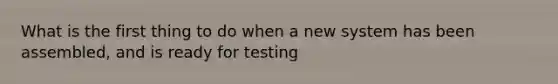 What is the first thing to do when a new system has been assembled, and is ready for testing