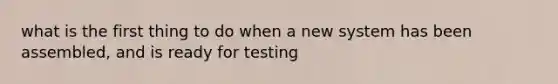 what is the first thing to do when a new system has been assembled, and is ready for testing