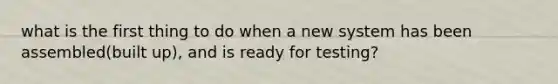 what is the first thing to do when a new system has been assembled(built up), and is ready for testing?