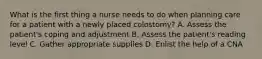 What is the first thing a nurse needs to do when planning care for a patient with a newly placed colostomy? A. Assess the patient's coping and adjustment B. Assess the patient's reading level C. Gather appropriate supplies D. Enlist the help of a CNA