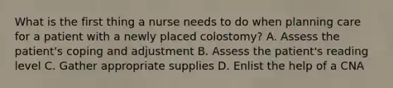 What is the first thing a nurse needs to do when planning care for a patient with a newly placed colostomy? A. Assess the patient's coping and adjustment B. Assess the patient's reading level C. Gather appropriate supplies D. Enlist the help of a CNA