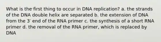 What is the first thing to occur in <a href='https://www.questionai.com/knowledge/kofV2VQU2J-dna-replication' class='anchor-knowledge'>dna replication</a>? a. the strands of the DNA double helix are separated b. the extension of DNA from the 3′ end of the RNA primer c. the synthesis of a short RNA primer d. the removal of the RNA primer, which is replaced by DNA