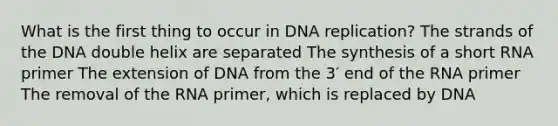 What is the first thing to occur in <a href='https://www.questionai.com/knowledge/kofV2VQU2J-dna-replication' class='anchor-knowledge'>dna replication</a>? The strands of the DNA double helix are separated The synthesis of a short RNA primer The extension of DNA from the 3′ end of the RNA primer The removal of the RNA primer, which is replaced by DNA