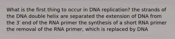 What is the first thing to occur in <a href='https://www.questionai.com/knowledge/kofV2VQU2J-dna-replication' class='anchor-knowledge'>dna replication</a>? the strands of the DNA double helix are separated the extension of DNA from the 3′ end of the RNA primer the synthesis of a short RNA primer the removal of the RNA primer, which is replaced by DNA