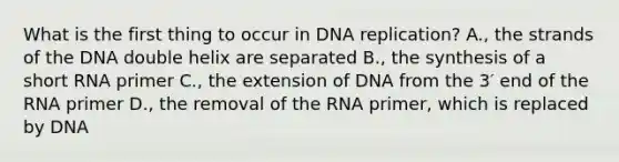 What is the first thing to occur in <a href='https://www.questionai.com/knowledge/kofV2VQU2J-dna-replication' class='anchor-knowledge'>dna replication</a>? A., the strands of the DNA double helix are separated B., the synthesis of a short RNA primer C., the extension of DNA from the 3′ end of the RNA primer D., the removal of the RNA primer, which is replaced by DNA