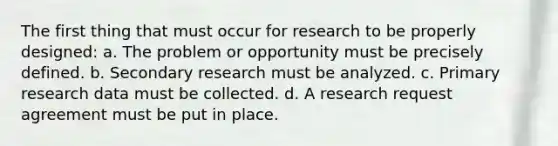 The first thing that must occur for research to be properly designed: a. The problem or opportunity must be precisely defined. b. Secondary research must be analyzed. c. Primary research data must be collected. d. A research request agreement must be put in place.