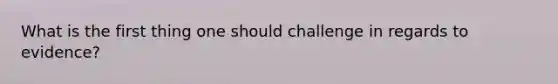 What is the first thing one should challenge in regards to evidence?