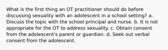 What is the first thing an OT practitioner should do before discussing sexuality with an adolescent in a school setting? a. Discuss the topic with the school principal and nurse. b. It is not appropriate for the OT to address sexuality. c. Obtain consent from the adolescent's parent or guardian. d. Seek out verbal consent from the adolescent.