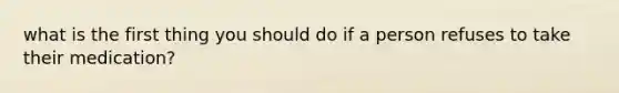 what is the first thing you should do if a person refuses to take their medication?