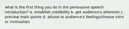 what is the first thing you do in the persuasive speech introduction? a. establish credibility b. get audience's attention c. preview main points d. attune to audience's feelings/choose intro or insinuation