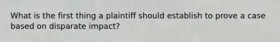 What is the first thing a plaintiff should establish to prove a case based on disparate impact?