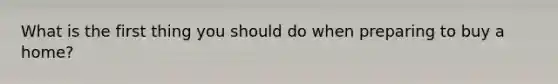 What is the first thing you should do when preparing to buy a home?