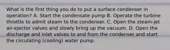 What is the first thing you do to put a surface condenser in operation? A. Start the condensate pump B. Operate the turbine throttle to admit steam to the condenser. C. Open the steam-jet air-ejector valves and slowly bring up the vacuum. D. Open the discharge and inlet valves to and from the condenser and start the circulating (cooling) water pump.