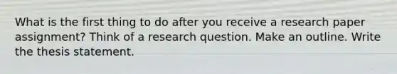 What is the first thing to do after you receive a research paper assignment? Think of a research question. Make an outline. Write the thesis statement.