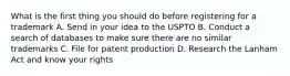 What is the first thing you should do before registering for a trademark A. Send in your idea to the USPTO B. Conduct a search of databases to make sure there are no similar trademarks C. File for patent production D. Research the Lanham Act and know your rights