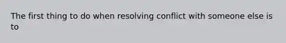 The first thing to do when resolving conflict with someone else is to