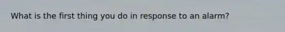 What is the first thing you do in response to an alarm?