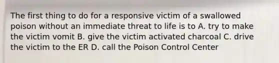 The first thing to do for a responsive victim of a swallowed poison without an immediate threat to life is to A. try to make the victim vomit B. give the victim activated charcoal C. drive the victim to the ER D. call the Poison Control Center