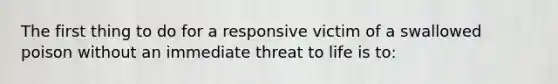 The first thing to do for a responsive victim of a swallowed poison without an immediate threat to life is to: