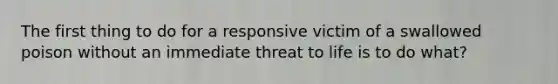 The first thing to do for a responsive victim of a swallowed poison without an immediate threat to life is to do what?