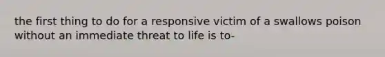 the first thing to do for a responsive victim of a swallows poison without an immediate threat to life is to-